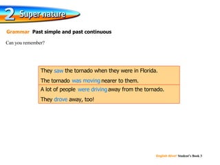 saw was moving were driving drove Can you remember? Grammar  Past simple and past continuous A lot of people  were driving  away from the tornado. They  drove  away, too! They  saw  the tornado when they were in Florida. The tornado  was moving  nearer to them. 