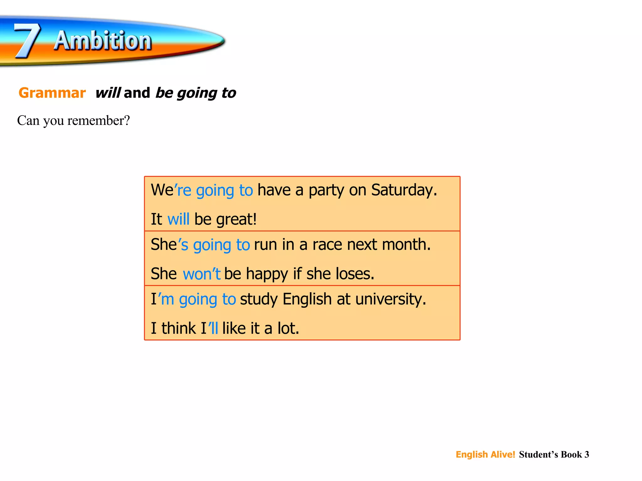 will ’ re going to ’ s going to won’t ’ m going to ’ ll Can you remember? Grammar   will  and  be going to   I ’m going to  study English at university. I think I ’ll  like it a lot. She ’s going to  run in a race next month. She  won’t  be happy if she loses. We ’re going to  have a party on Saturday. It  will  be great! 