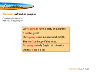 will ’ re going to ’ s going to won’t ’ m going to ’ ll Complete the sentences  with  will  or  be going to . Grammar   will  and  be going to   I ’m going to  study English at university. I think I ’ll  like it a lot. She ’s going to  run in a race next month. She  won’t  be happy if she loses. We ’re going to  have a party on Saturday. It  will  be great! 