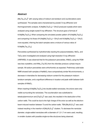 v
Abstract
[NbxTa6-xO19]8-
with varying ratios of niobium and tantalum and countercations were
synthesized. The samples were characterized by powder X-ray diffraction and
thermogravimetric analysis. K7Na[Nb3Ta3O19] • 12H2O produced crystals which were
analysed using single-crystal X-ray diffraction. The structure gave a formula of
K7Na[Nb4Ta2O19]. When comparing the simulated powder pattern of K7Na[Nb4Ta2O19]
and comparing it to those of K7Na[Nb3Ta3O19] • 12H2O and K7Na[Nb4Ta2O19] • 13H2O,
none equated, inferring the batch samples were a mixture of various ratios of
K7Na[NbxTa6-xO19].
Perovskites synthesised by hydrothermally reacting the polyoxometalates, NbCl5, and
TaCl5 were investigated and analysed using high-resolution X-ray diffraction
(HRPXRD). It was observed that for the potassium perovskites, KNbO3 using the POM
was less crystalline, and KNb0.5Ta0.5O3 from the chlorides produce a phase impure
sample. All sodium perovskites were orthorhombic as expected. Preliminary solid-state
NMR showed both samples of NaNbO3 have comparatively similar Nb environments, a
decrease in intensities for decreasing niobium content for the potassium niobium-
tantalum samples, and a significant difference in location and peak width between both
samples of KNbO3.
When inserting K7Na[Nb4Ta2O19] into double-walled nanotubes, the anions were only
visible surrounding the nanotubes. The countercation was substituted to
tetrabutylammonium and [Ta6O19]8-
was used, this resulted in the destruction of the
carbon walls. This could be due to the high charge of the anion as well as the electron-
beam-induced reaction between Ta and the carbon walls. TBA-[Nb2W4O19]4-
was used
instead resulting in the insertion of [Nb2W4O19]4-
clusters. To decrease the nanotube
diameter, single-walled nanotubes with a diameter of 1.2-1.7 nm were used, resulting
in smaller clusters with possible single-ion-like structures being observed.
 