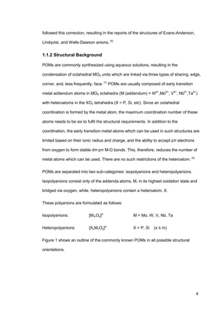 4
followed this correction, resulting in the reports of the structures of Evans-Anderson,
Lindqvist, and Wells-Dawson anions. (5)
1.1.2 Structural Background
POMs are commonly synthesized using aqueous solutions, resulting in the
condensation of octahedral MO6 units which are linked via three types of sharing; edge,
corner, and, less frequently, face. (7)
POMs are usually composed of early transition
metal addendum atoms in MO6 octahedra (M (addendum) = W6+
,Mo6+
, V5+
, Nb5+
,Ta5+
)
with heteroatoms in the XO4 tetrahedra (X = P, Si, etc). Since an octahedral
coordination is formed by the metal atom, the maximum coordination number of these
atoms needs to be six to fulfil the structural requirements. In addition to the
coordination, the early transition metal atoms which can be used in such structures are
limited based on their ionic radius and charge, and the ability to accept pπ electrons
from oxygen to form stable dπ-pπ M-O bonds. This, therefore, reduces the number of
metal atoms which can be used. There are no such restrictions of the heteroatom. (5)
POMs are separated into two sub-categories: isopolyanions and heteropolyanions.
Isopolyanions consist only of the addenda atoms, M, in its highest oxidation state and
bridged via oxygen, while, heteropolyanions contain a heteroatom, X.
These polyanions are formulated as follows:
Isopolyanions: [MmOy]p-
M = Mo, W, V, Nb, Ta
Heteropolyanions: [XxMnOy]q-
X = P, Si (x ≤ m)
Figure 1 shows an outline of the commonly known POMs in all possible structural
orientations.
 