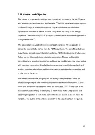 12
2 Motivation and Objective
The interest in in perovskite materials have dramatically increased in the last 50 years
with applications towards sensors and fuel cells. (13)
In 2008, the Walton research group
published findings of a Lindqvist-structured polyoxoniobate intermediate in the
hydrothermal synthesis of sodium niobates using Nb2O5. By using in situ energy-
dispersive X-ray diffraction (EDXRD), the group could observe its transient appearance
during the reaction. (24)
This observation was used in the work described here to see if it was possible to
control the perovskite by starting from the POM in synthesis. The aim of this study was
to synthesize a mixed niobium-tantalum containing POM in the Lindqvist structure, and
further convert it to mixed niobium-tantalum perovskites. Niobate and tantalate
perovskites have ferroelectric properties and there is a need to make new mixed oxides
with controlled composition. Usually high temperatures are used in the synthesis and
solution hydrothermal methods could provide a way of controlling the composition and
crystal form of the product.
Simultaneous to this work, the group led by Jeremy Sloan published a paper on
encapsulating Lindqvist ions containing tungsten inside of carbon nanotubes. A click-
move-click movement was observed within the nanotubes. (19) (21) (22)
The work in this
thesis continues the finding by attempting to insert mixed-metal Lindqvist ions and
observing the position of each metal atom within the ion as well as the ion inside the
nanotube. The outline of the synthetic chemistry in the project is shown in Figure 6.
 