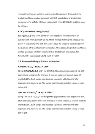 20
removed from the oven and left to cool to ambient temperature. Once cooled, the
product was filtered, washed generously with H2O, collected and air dried at room
temperature. For NaTaO3, KOH was replaced with 12 mL 20 M NaOH and left in oven
for 48 hours.
KTaO3 and NaTaO3 using [Ta6O19]8-
500 mg [Ta6O19]8-
and 12 mL 20 M KOH were added and stirred together in an
autoclave with inner volume of ~20 mL. After 5 minutes of stirring, the autoclave was
placed in an oven at 240°C for 5 days. After 5 days, the autoclave was removed from
the oven and left to cool to ambient temperature. Once cooled, the product was filtered,
washed generously with H2O, collected and air dried at room temperature. For
NaTaO3, KOH was replaced with 12 mL 20 M NaOH.
3.6 Attempted filling of Carbon Nanotubes
K7Na[Nb4Ta2O19] • 13 H2O in DWNT
70 mg {K7Na[Nb4Ta2O19]} and 1 mg DWNT (E. Flahaut) were dispersed in 5 mL EtOH
each using a sonic probe for 5 minutes (2 seconds pulse on, 2 seconds pulse off;
amplitude 20%). Each sample was dispersed separately, added together after
dispersion, and allowed to stir. The sample was then drop-casted on a lacey or holely
carbon grid.
TMA salt of [Ta6O19]8-
• x H2O in DWNT
70 mg TMA salt of [Ta6O19]8-
and 1 mg DWNT (Sigma Aldrich) were dispersed in 5 mL
EtOH each using a sonic probe for 5 minutes (2 seconds pulse on, 2 seconds pulse off;
amplitude 20%). Each sample was dispersed separately, added together after
dispersion, and allowed to stir. The sample was then drop-casted on a lacey or holely
carbon grid.
 