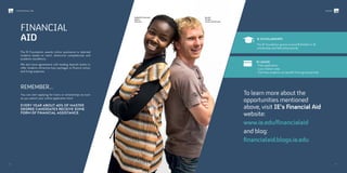 FINANCIAL
AID
The IE Foundation awards tuition assistance to talented
students based on merit, distinctive competencies and
academic excellence.
We also have agreements with leading Spanish banks to
offer students attractive loan packages to finance tuition
and living expenses.
Isabella Namodi
Gaha
Kenyan
REMEMBER…
You can start applying for loans or scholarships as soon
as you submit your online application form
Every year about 40% of Master
Degree candidates receive some
form of financial assistance.
To learn more about the
opportunities mentioned
above, visit IE’s Financial Aid
website:
www.ie.edu/financialaid
and blog:
financialaid.blogs.ie.edu
IE SCHOLARSHIPS
The IE Foundation grants around €4million in IE
scholarship and fellowship awards.
IE LOANS
· Free application
· Low interest rates
· Full time students can benefit from grace periods
Jacob
Huber
Swiss/American
66/ /67
#ieIMBAINTERNATIONAL MBA
 