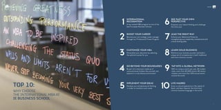 WHY CHOOSE
THE INTERNATIONAL MBA AT
IE BUSINESS SCHOOL
TOP 10:
4
SEE PAST YOUR OWN
PERSPECTIVE
Empower your lateral thinking and challenge
the status quo
LEAD THE RIGHT WAY
Enhance your Behavioral Fitness by
strengthening your leadership, interpersonal and
critical thinking skills
LEARN SOLID BUSINESS
Reinforce your business acumen and build a
unique set of competencies in both traditional
and more visionary courses
9 TAP INTO A GLOBAL NETWORK
300 on-campus events per year, 86 student
clubs, more than 50,000 alumni, 80 alumni
chapters and more than 200 annual events
around the world
5
IMPLEMENT YOUR IDEAS
Develop your entrepreneurial thinking
in order to transform and create 10
Live Madrid
Enjoy a cultural experience in the capital of
Spain, and learn Spanish, the third most
common business language in the world
INTERNATIONAL
RECOGNITION
A top-ranked MBA program at one of the
best European Business Schools
1 6
GO BEYOND YOUR BOUNDARIES
Be part of a classroom made up of
unconventional thinkers like yourself, and
explore in a truly diverse environment
2
BOOST YOUR CAREER
Become your own strategic career manager
through our Professional Fitness Program 7
3
CUSTOMIZE YOUR MBA
Personalize your education by selecting
the optimal courses for you 8
10/ /11
#ieIMBAINTERNATIONAL MBA
 