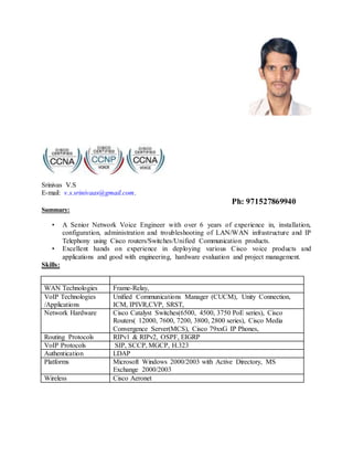 Srinivas V.S
E-mail: v.s.srinivaas@gmail.com.
Ph: 971527869940
Summary:
• A Senior Network Voice Engineer with over 6 years of experience in, installation,
configuration, administration and troubleshooting of LAN/WAN infrastructure and IP
Telephony using Cisco routers/Switches/Unified Communication products.
• Excellent hands on experience in deploying various Cisco voice products and
applications and good with engineering, hardware evaluation and project management.
Skills:
WAN Technologies Frame-Relay,
VoIP Technologies
/Applications
Unified Communications Manager (CUCM), Unity Connection,
ICM, IPIVR,CVP, SRST,
Network Hardware Cisco Catalyst Switches(6500, 4500, 3750 PoE series), Cisco
Routers( 12000, 7600, 7200, 3800, 2800 series), Cisco Media
Convergence Server(MCS), Cisco 79xxG IP Phones,
Routing Protocols RIPv1 & RIPv2, OSPF, EIGRP
VoIP Protocols SIP, SCCP, MGCP, H.323
Authentication LDAP
Platforms Microsoft Windows 2000/2003 with Active Directory, MS
Exchange 2000/2003
Wireless Cisco Aeronet
 