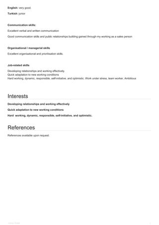 English: very good.
Turkish: junior
Communication skills:
Excellent verbal and written communication
Good communication skills and public relationships building gained through my working as a sales person
Organisational / managerial skills
Excellent organisational and prioritisation skills.
Job-related skills
Developing relationships and working effectively
Quick adaptation to new working conditions
Hard working, dynamic, responsible, self-initiative, and optimistic. Work under stress, team worker, Ambitious
Interests
Developing relationships and working effectively
Quick adaptation to new working conditions
Hard working, dynamic, responsible, self-initiative, and optimistic.
References
References available upon request.
Omran Hallak 3
 