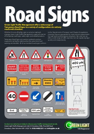 RoadSignsWhether it’s one-off safety signs or volume roadwork
signage, Green Light Traffic Management supply all manner
of temporary road signs, safety signs and related products.
Temporary Road Signs are used at roadworks and are
required to be highly visible and at the same time hard
wearing and durable. All of our standard road signs conform
to the Department of Transport and Chapter 8 regulations
meaning they are guaranteed to meet current requirements
for road works and temporary situations. Not only can we
offer a wide range of traffic signs but we can supply signage
quickly and inexpensively.
Men atWork
Keep Left
(maybe reversed)
3 LaneWicket
When Red Light Shows
Wait Here
Delays PossibleDiversion Right
(maybe reversed)
4 LaneWicket
Road Ahead Closed
Supplement
Single FileTraffic
Diversion Ends
Supplement End
Maximum Speed
DivertedTraffic Right
(maybe reversed)w
Workforce in Road SlowRamp Ahead
No Entry National Speed
Works Access Only Right
(maybe reversed)
Supplement 100 yds
Traffic has priority over
traffic from other direction
Except
EmergencyVehicles
Road Narrows Left
(right if symbol reversed)
Road Narrows Traffic Signals Ahead Pedestrians
in Road Ahead
Contactoursalesteamtodaytodiscussyourtrafficmanagementneeds.
Green LightTraffic Management, Unit 25 Dewsbury Mills,Thornhill Road
Dewsbury,WestYorkshireWF12 8QE Tel. 01924463223 Email. info@gltm.co.uk
GreenLightTrafficManagementofferawiderangeof
TemporaryRoadSignsinavarietyofconfigurationstosuitany
roadworksituation.
Road Sign Frames
Steel temporary road sign frames features
cross braced twin back legs for increased
stability. A selection of frames are available
for you to choose from.
 