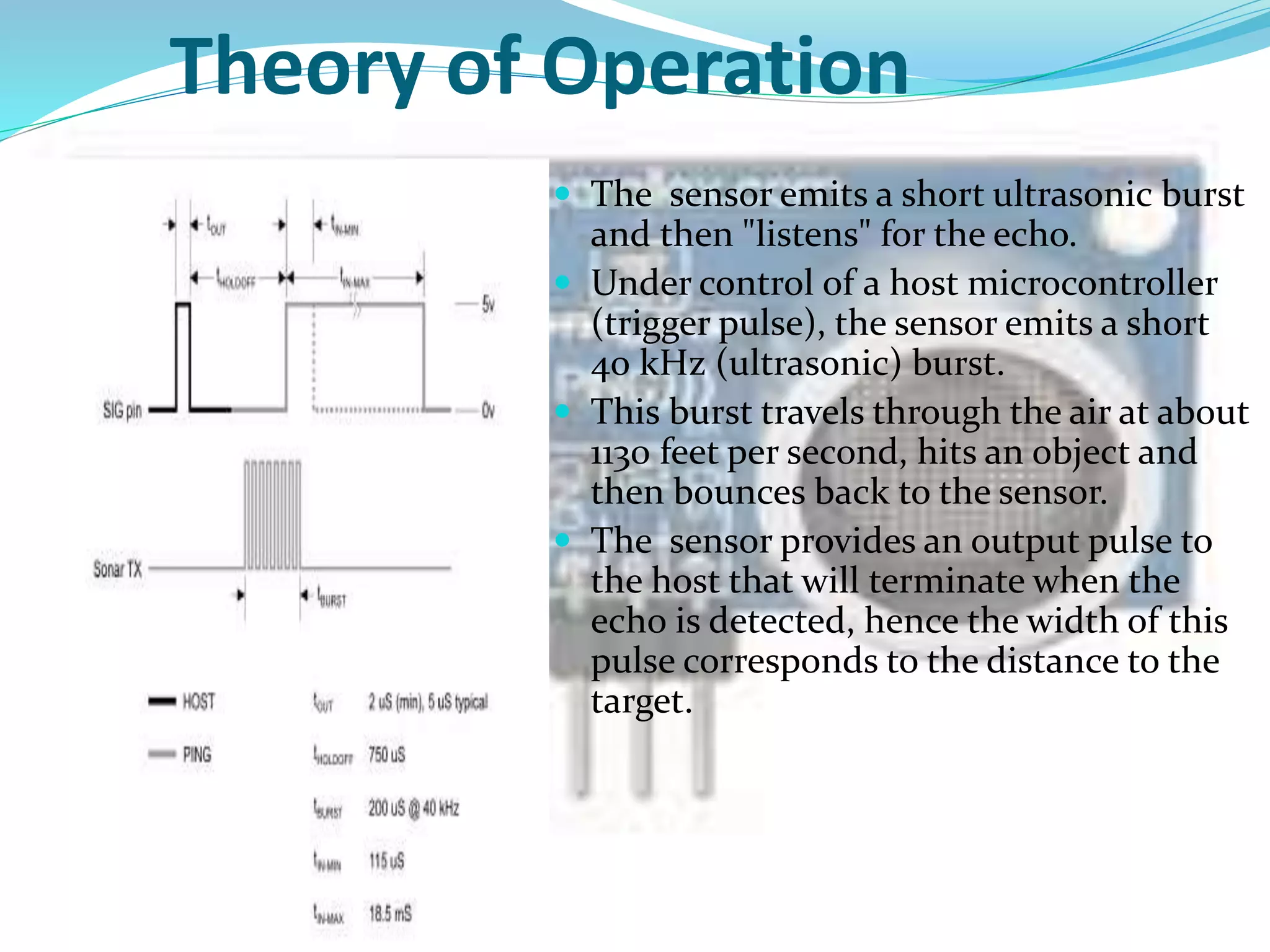 Theory of Operation
 The sensor emits a short ultrasonic burst
and then "listens" for the echo.
 Under control of a host microcontroller
(trigger pulse), the sensor emits a short
40 kHz (ultrasonic) burst.
 This burst travels through the air at about
1130 feet per second, hits an object and
then bounces back to the sensor.
 The sensor provides an output pulse to
the host that will terminate when the
echo is detected, hence the width of this
pulse corresponds to the distance to the
target.
 