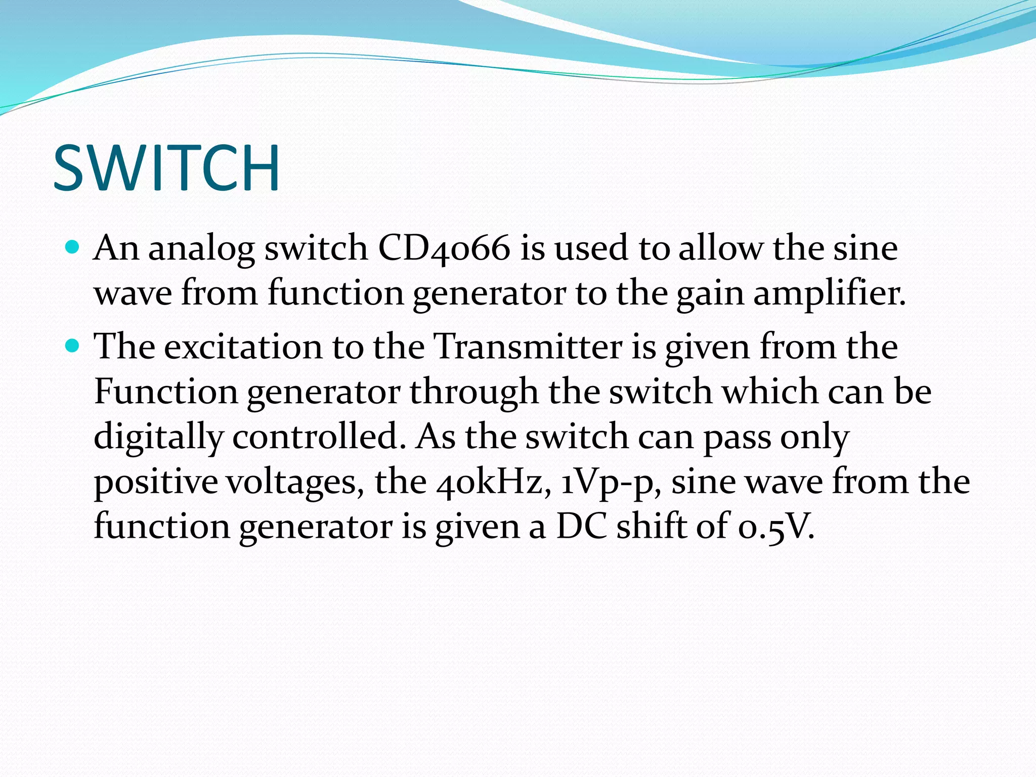 SWITCH
 An analog switch CD4066 is used to allow the sine
wave from function generator to the gain amplifier.
 The excitation to the Transmitter is given from the
Function generator through the switch which can be
digitally controlled. As the switch can pass only
positive voltages, the 40kHz, 1Vp-p, sine wave from the
function generator is given a DC shift of 0.5V.
 