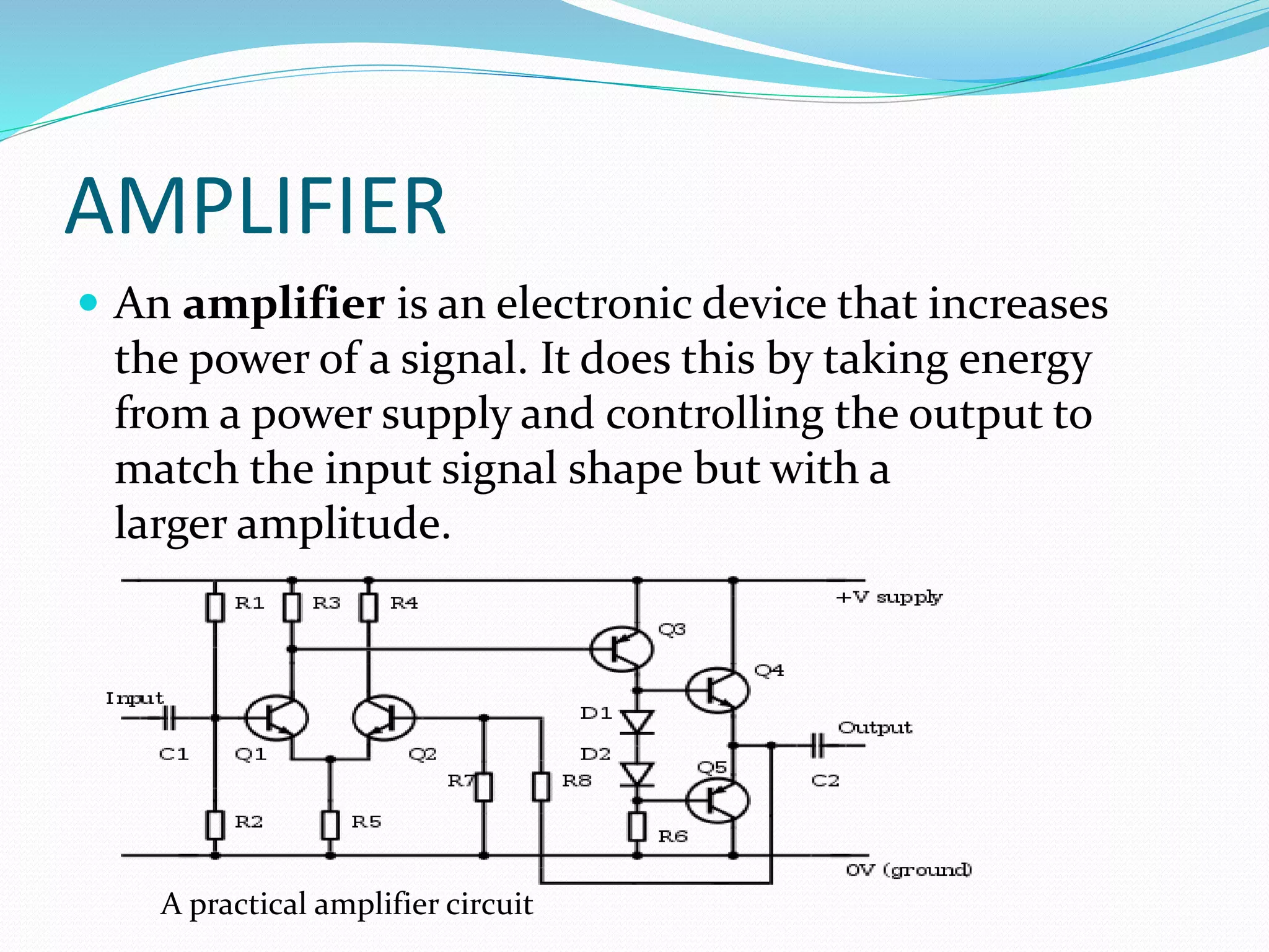 AMPLIFIER
 An amplifier is an electronic device that increases
the power of a signal. It does this by taking energy
from a power supply and controlling the output to
match the input signal shape but with a
larger amplitude.
A practical amplifier circuit
 