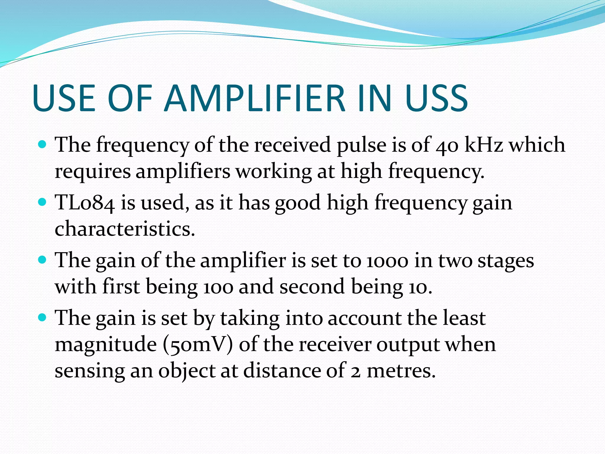 USE OF AMPLIFIER IN USS
 The frequency of the received pulse is of 40 kHz which
requires amplifiers working at high frequency.
 TL084 is used, as it has good high frequency gain
characteristics.
 The gain of the amplifier is set to 1000 in two stages
with first being 100 and second being 10.
 The gain is set by taking into account the least
magnitude (50mV) of the receiver output when
sensing an object at distance of 2 metres.
 