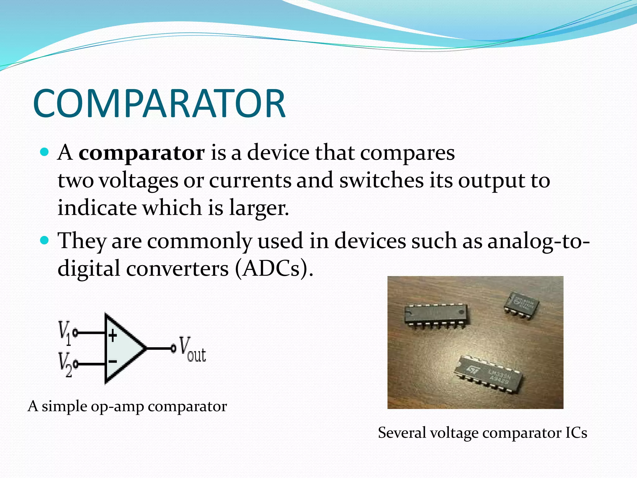 COMPARATOR
 A comparator is a device that compares
two voltages or currents and switches its output to
indicate which is larger.
 They are commonly used in devices such as analog-to-
digital converters (ADCs).
A simple op-amp comparator
Several voltage comparator ICs
 