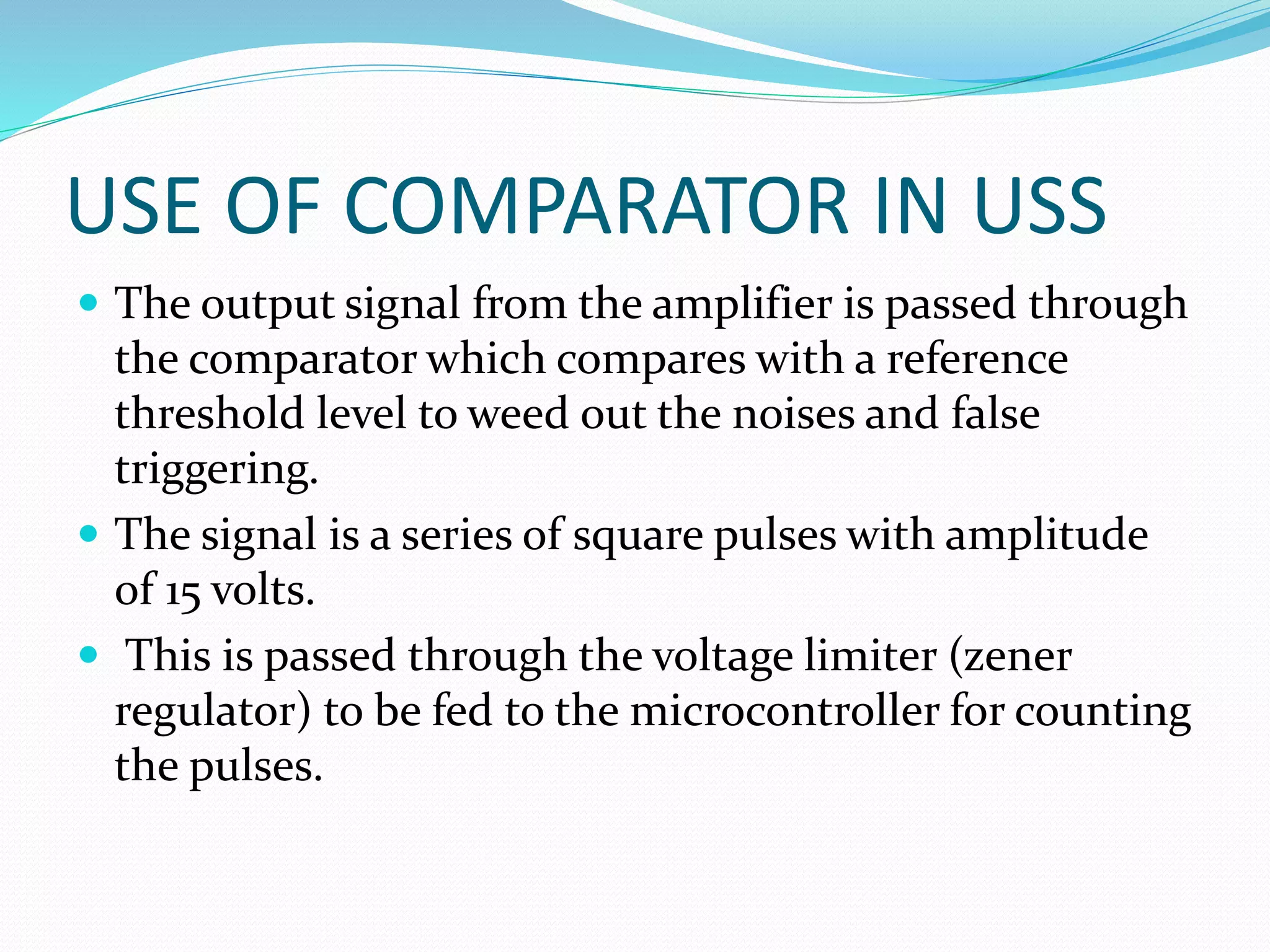 USE OF COMPARATOR IN USS
 The output signal from the amplifier is passed through
the comparator which compares with a reference
threshold level to weed out the noises and false
triggering.
 The signal is a series of square pulses with amplitude
of 15 volts.
 This is passed through the voltage limiter (zener
regulator) to be fed to the microcontroller for counting
the pulses.
 