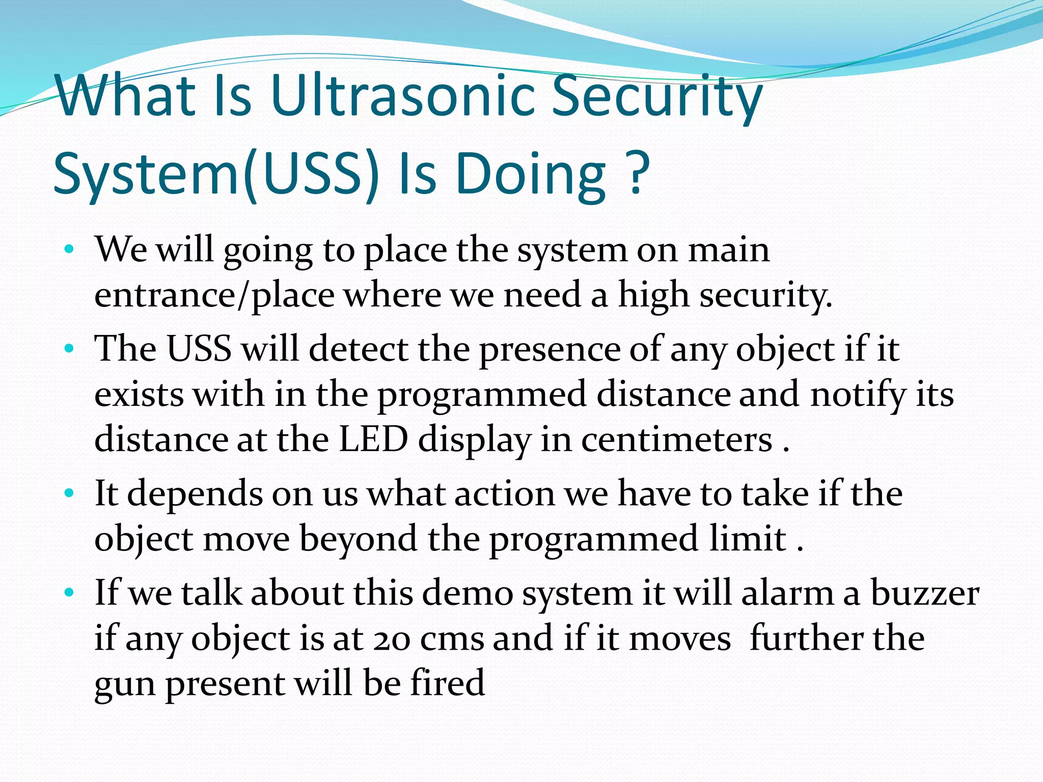 What Is Ultrasonic Security
System(USS) Is Doing ?
• We will going to place the system on main
entrance/place where we need a high security.
• The USS will detect the presence of any object if it
exists with in the programmed distance and notify its
distance at the LED display in centimeters .
• It depends on us what action we have to take if the
object move beyond the programmed limit .
• If we talk about this demo system it will alarm a buzzer
if any object is at 20 cms and if it moves further the
gun present will be fired
 