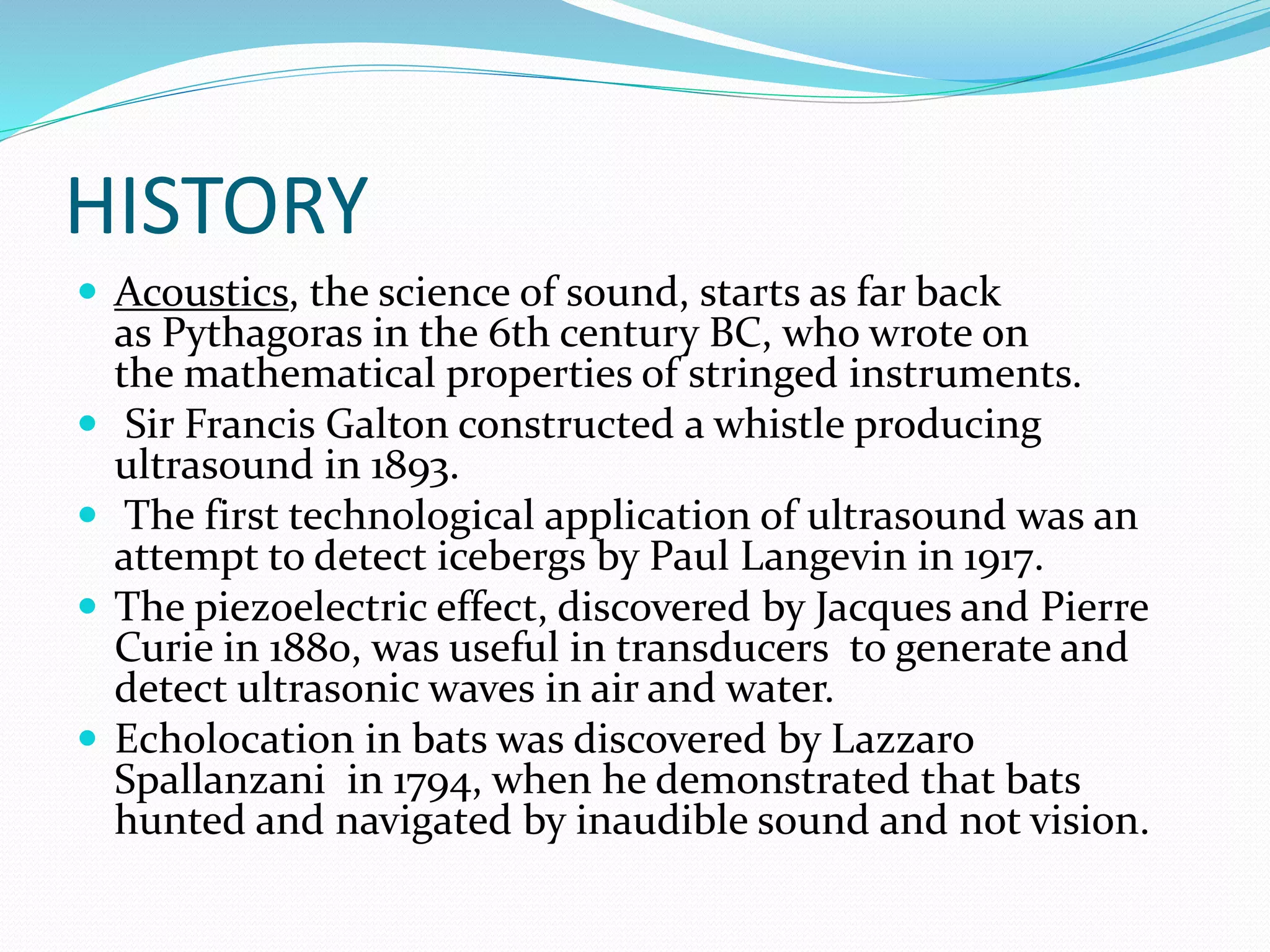 HISTORY
 Acoustics, the science of sound, starts as far back
as Pythagoras in the 6th century BC, who wrote on
the mathematical properties of stringed instruments.
 Sir Francis Galton constructed a whistle producing
ultrasound in 1893.
 The first technological application of ultrasound was an
attempt to detect icebergs by Paul Langevin in 1917.
 The piezoelectric effect, discovered by Jacques and Pierre
Curie in 1880, was useful in transducers to generate and
detect ultrasonic waves in air and water.
 Echolocation in bats was discovered by Lazzaro
Spallanzani in 1794, when he demonstrated that bats
hunted and navigated by inaudible sound and not vision.
 