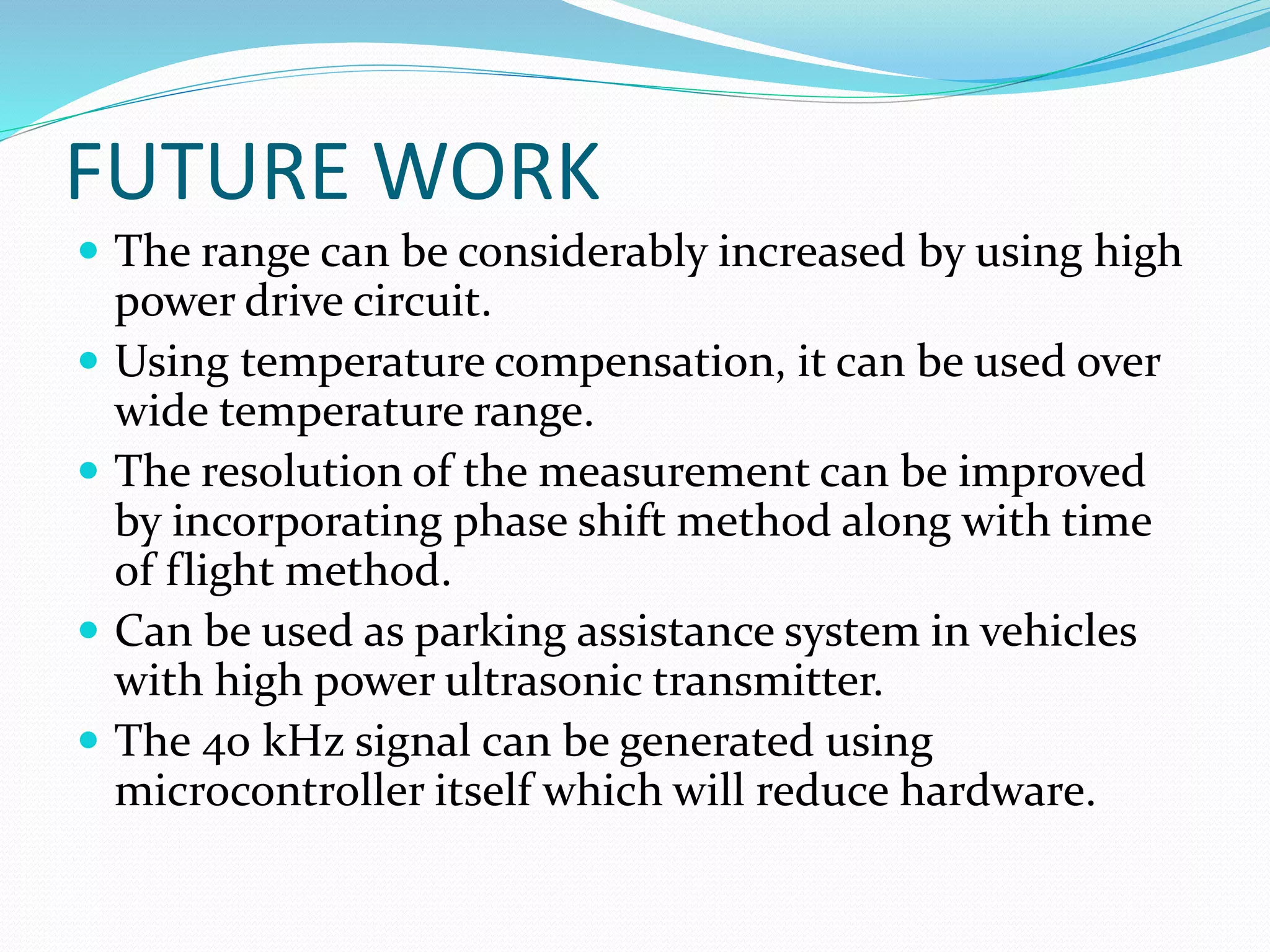 FUTURE WORK
 The range can be considerably increased by using high
power drive circuit.
 Using temperature compensation, it can be used over
wide temperature range.
 The resolution of the measurement can be improved
by incorporating phase shift method along with time
of flight method.
 Can be used as parking assistance system in vehicles
with high power ultrasonic transmitter.
 The 40 kHz signal can be generated using
microcontroller itself which will reduce hardware.
 