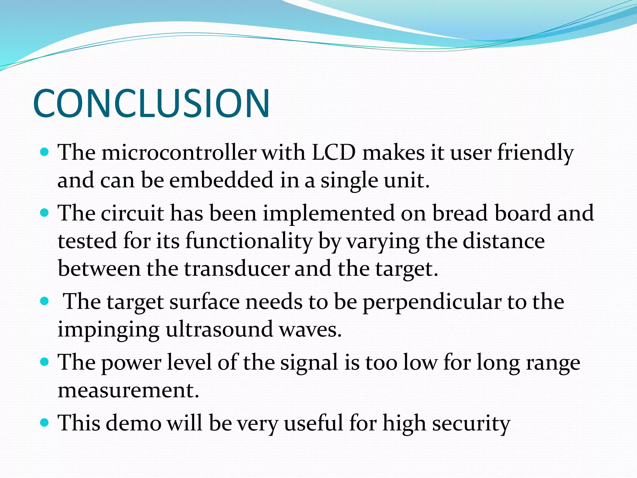 CONCLUSION
 The microcontroller with LCD makes it user friendly
and can be embedded in a single unit.
 The circuit has been implemented on bread board and
tested for its functionality by varying the distance
between the transducer and the target.
 The target surface needs to be perpendicular to the
impinging ultrasound waves.
 The power level of the signal is too low for long range
measurement.
 This demo will be very useful for high security
 