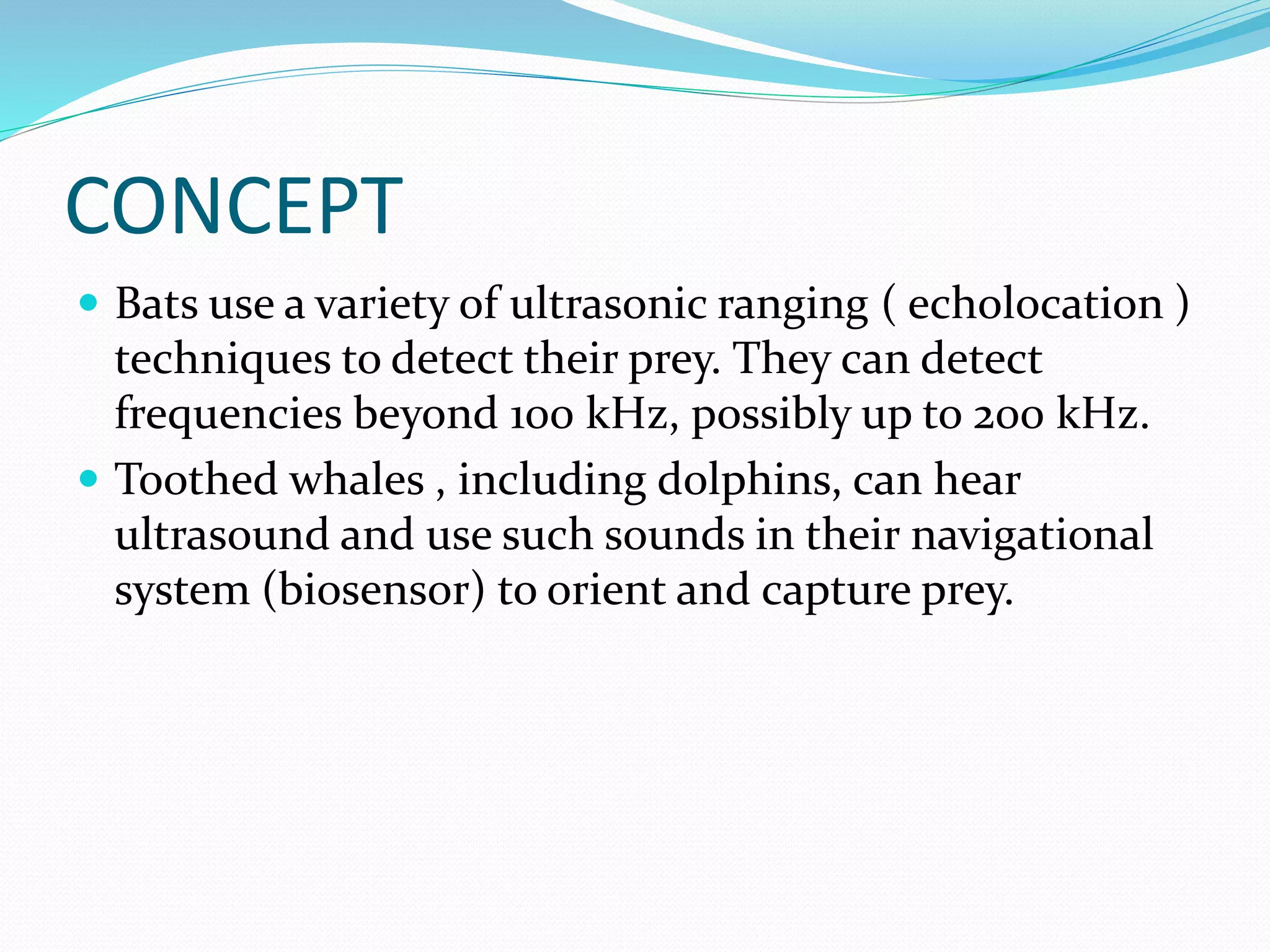 CONCEPT
 Bats use a variety of ultrasonic ranging ( echolocation )
techniques to detect their prey. They can detect
frequencies beyond 100 kHz, possibly up to 200 kHz.
 Toothed whales , including dolphins, can hear
ultrasound and use such sounds in their navigational
system (biosensor) to orient and capture prey.
 