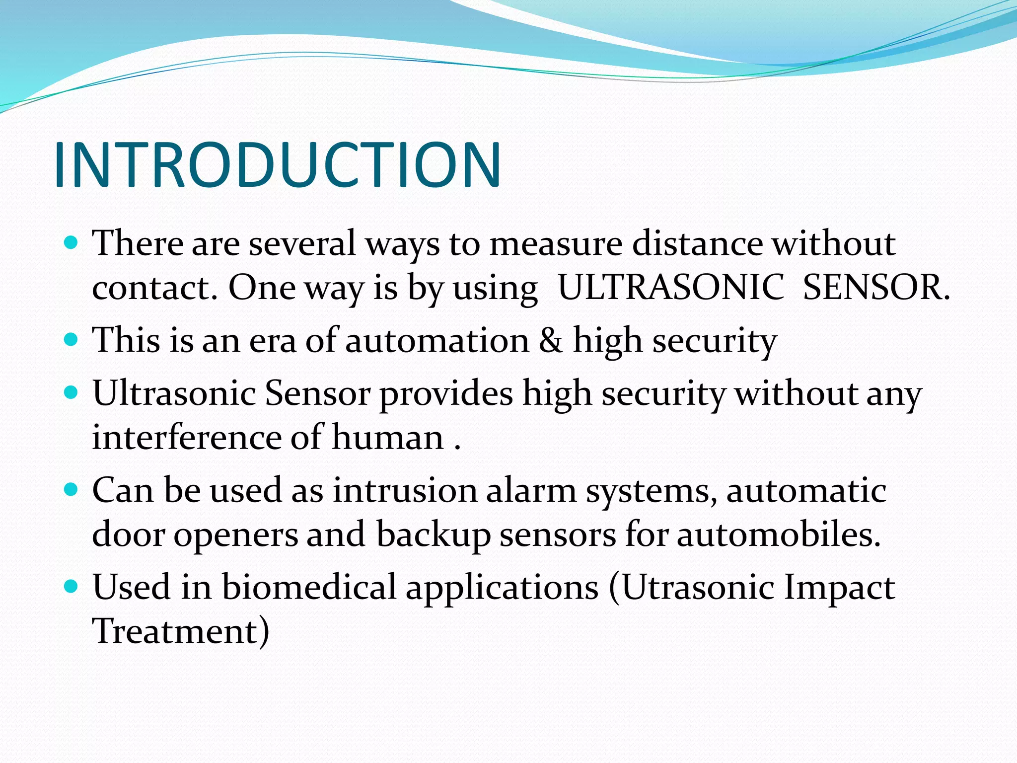 INTRODUCTION
 There are several ways to measure distance without
contact. One way is by using ULTRASONIC SENSOR.
 This is an era of automation & high security
 Ultrasonic Sensor provides high security without any
interference of human .
 Can be used as intrusion alarm systems, automatic
door openers and backup sensors for automobiles.
 Used in biomedical applications (Utrasonic Impact
Treatment)
 