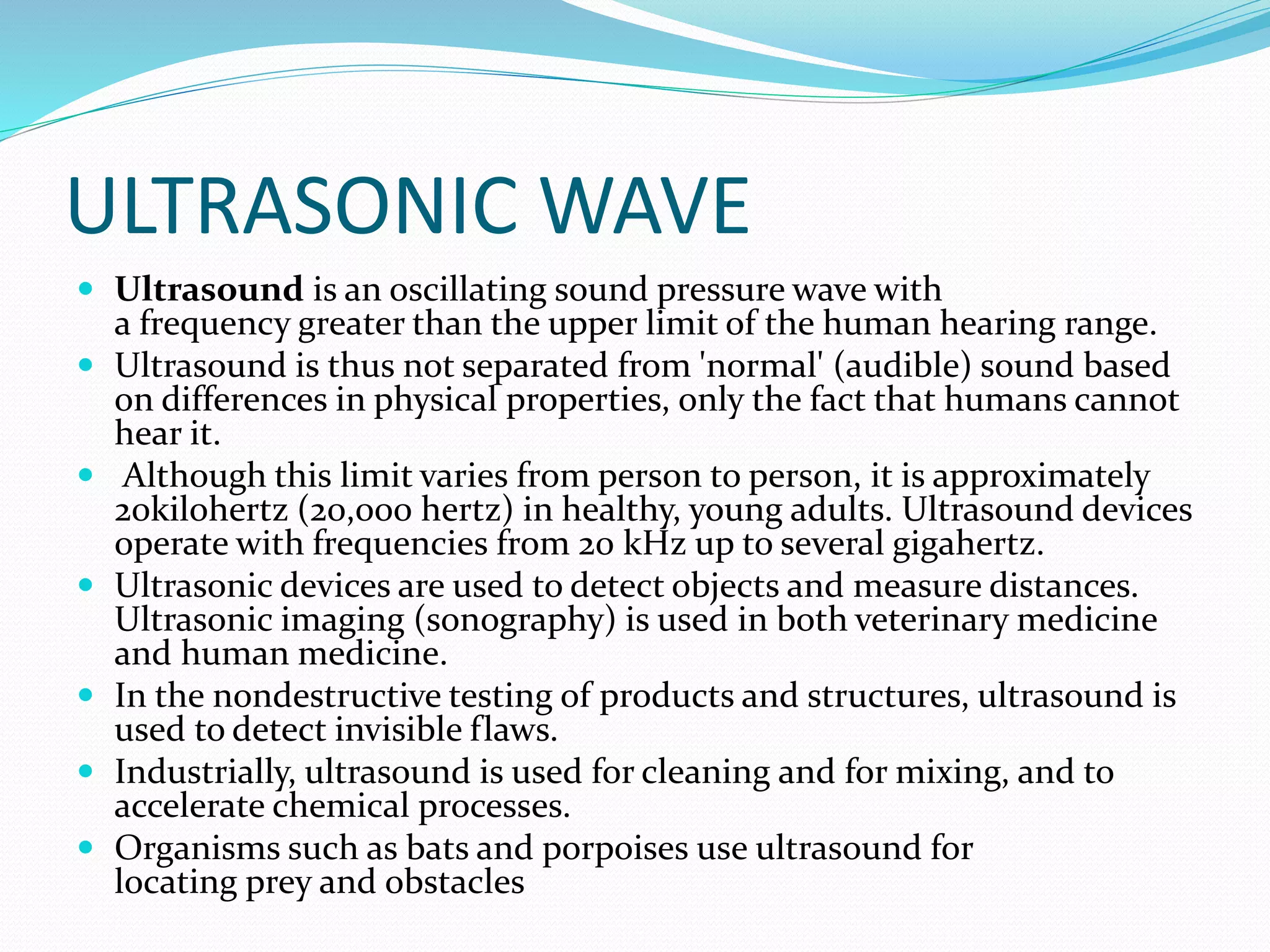 ULTRASONIC WAVE
 Ultrasound is an oscillating sound pressure wave with
a frequency greater than the upper limit of the human hearing range.
 Ultrasound is thus not separated from 'normal' (audible) sound based
on differences in physical properties, only the fact that humans cannot
hear it.
 Although this limit varies from person to person, it is approximately
20kilohertz (20,000 hertz) in healthy, young adults. Ultrasound devices
operate with frequencies from 20 kHz up to several gigahertz.
 Ultrasonic devices are used to detect objects and measure distances.
Ultrasonic imaging (sonography) is used in both veterinary medicine
and human medicine.
 In the nondestructive testing of products and structures, ultrasound is
used to detect invisible flaws.
 Industrially, ultrasound is used for cleaning and for mixing, and to
accelerate chemical processes.
 Organisms such as bats and porpoises use ultrasound for
locating prey and obstacles
 
