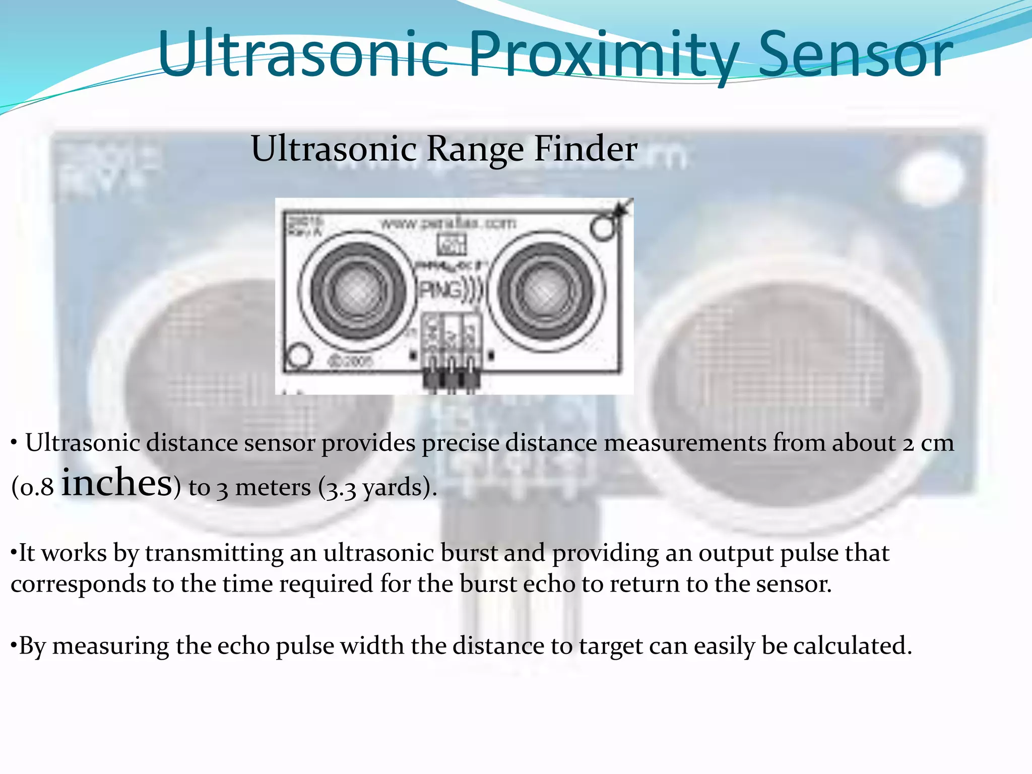 Ultrasonic Proximity Sensor
Ultrasonic Range Finder
• Ultrasonic distance sensor provides precise distance measurements from about 2 cm
(0.8 inches) to 3 meters (3.3 yards).
•It works by transmitting an ultrasonic burst and providing an output pulse that
corresponds to the time required for the burst echo to return to the sensor.
•By measuring the echo pulse width the distance to target can easily be calculated.
 