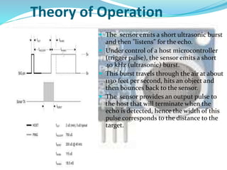 Theory of Operation
 The sensor emits a short ultrasonic burst
and then "listens" for the echo.
 Under control of a host microcontroller
(trigger pulse), the sensor emits a short
40 kHz (ultrasonic) burst.
 This burst travels through the air at about
1130 feet per second, hits an object and
then bounces back to the sensor.
 The sensor provides an output pulse to
the host that will terminate when the
echo is detected, hence the width of this
pulse corresponds to the distance to the
target.
 