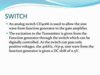 SWITCH
 An analog switch CD4066 is used to allow the sine
wave from function generator to the gain amplifier.
 The excitation to the Transmitter is given from the
Function generator through the switch which can be
digitally controlled. As the switch can pass only
positive voltages, the 40kHz, 1Vp-p, sine wave from the
function generator is given a DC shift of 0.5V.
 