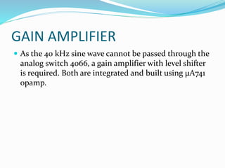 GAIN AMPLIFIER
 As the 40 kHz sine wave cannot be passed through the
analog switch 4066, a gain amplifier with level shifter
is required. Both are integrated and built using μA741
opamp.
 