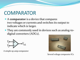 COMPARATOR
 A comparator is a device that compares
two voltages or currents and switches its output to
indicate which is larger.
 They are commonly used in devices such as analog-to-
digital converters (ADCs).
A simple op-amp comparator
Several voltage comparator ICs
 