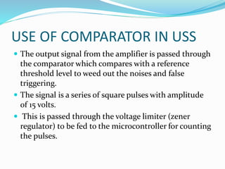 USE OF COMPARATOR IN USS
 The output signal from the amplifier is passed through
the comparator which compares with a reference
threshold level to weed out the noises and false
triggering.
 The signal is a series of square pulses with amplitude
of 15 volts.
 This is passed through the voltage limiter (zener
regulator) to be fed to the microcontroller for counting
the pulses.
 