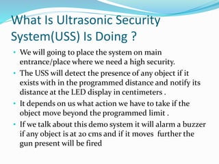 What Is Ultrasonic Security
System(USS) Is Doing ?
• We will going to place the system on main
entrance/place where we need a high security.
• The USS will detect the presence of any object if it
exists with in the programmed distance and notify its
distance at the LED display in centimeters .
• It depends on us what action we have to take if the
object move beyond the programmed limit .
• If we talk about this demo system it will alarm a buzzer
if any object is at 20 cms and if it moves further the
gun present will be fired
 