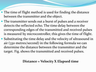  The time of flight method is used for finding the distance
between the transmitter and the object.
 The transmitter sends out a burst of pulses and a receiver
detects the reflected echo. The time delay between the
corresponding edges of the transmitted and received pulses
is measured by microcontroller, this gives the time of flight.
 Substituting the time delay and the velocity of ultrasound in
air (330 metres/second) in the following formula we can
determine the distance between the transmitter and the
target. Fig. shows the transmitted and received pulses.
Distance = Velocity X Elapsed time
 