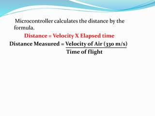 Microcontroller calculates the distance by the
formula.
Distance = Velocity X Elapsed time
Distance Measured = Velocity of Air (330 m/s)
Time of flight
 