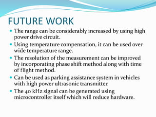 FUTURE WORK
 The range can be considerably increased by using high
power drive circuit.
 Using temperature compensation, it can be used over
wide temperature range.
 The resolution of the measurement can be improved
by incorporating phase shift method along with time
of flight method.
 Can be used as parking assistance system in vehicles
with high power ultrasonic transmitter.
 The 40 kHz signal can be generated using
microcontroller itself which will reduce hardware.
 