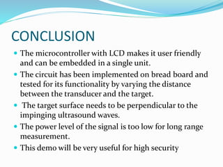 CONCLUSION
 The microcontroller with LCD makes it user friendly
and can be embedded in a single unit.
 The circuit has been implemented on bread board and
tested for its functionality by varying the distance
between the transducer and the target.
 The target surface needs to be perpendicular to the
impinging ultrasound waves.
 The power level of the signal is too low for long range
measurement.
 This demo will be very useful for high security
 