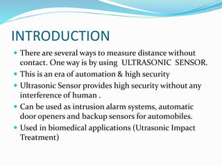 INTRODUCTION
 There are several ways to measure distance without
contact. One way is by using ULTRASONIC SENSOR.
 This is an era of automation & high security
 Ultrasonic Sensor provides high security without any
interference of human .
 Can be used as intrusion alarm systems, automatic
door openers and backup sensors for automobiles.
 Used in biomedical applications (Utrasonic Impact
Treatment)
 