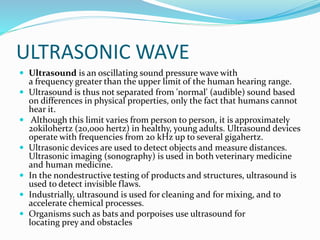 ULTRASONIC WAVE
 Ultrasound is an oscillating sound pressure wave with
a frequency greater than the upper limit of the human hearing range.
 Ultrasound is thus not separated from 'normal' (audible) sound based
on differences in physical properties, only the fact that humans cannot
hear it.
 Although this limit varies from person to person, it is approximately
20kilohertz (20,000 hertz) in healthy, young adults. Ultrasound devices
operate with frequencies from 20 kHz up to several gigahertz.
 Ultrasonic devices are used to detect objects and measure distances.
Ultrasonic imaging (sonography) is used in both veterinary medicine
and human medicine.
 In the nondestructive testing of products and structures, ultrasound is
used to detect invisible flaws.
 Industrially, ultrasound is used for cleaning and for mixing, and to
accelerate chemical processes.
 Organisms such as bats and porpoises use ultrasound for
locating prey and obstacles
 