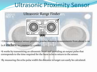 Ultrasonic Proximity Sensor
Ultrasonic Range Finder
• Ultrasonic distance sensor provides precise distance measurements from about 2 cm
(0.8 inches) to 3 meters (3.3 yards).
•It works by transmitting an ultrasonic burst and providing an output pulse that
corresponds to the time required for the burst echo to return to the sensor.
•By measuring the echo pulse width the distance to target can easily be calculated.
 