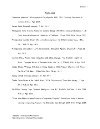 Connors 11
1
National CornGrowersAssociation
2
WaterEnvironmentResearchFoundation
Works Cited
"Anaerobic digestion." Environmental Encyclopedia. Gale, 2011. Opposing Viewpoints in
Context. Web. 21 Apr. 2015.
Barnes, Jared. Personal Interview. 7 Apr. 2015.
"Biodigester Turns Campus Waste into Campus Energy : UC Davis News & Information." UC
Davis News & Information. University of California, 22 Apr. 2014. Web. 18 Apr. 2015.
"Composting Guerrilla Style." The Urban Farming Guys. The Urban Farming Guys, 1 Dec.
2011. Web. 20 Apr. 2015.
"Composting for Facilities." EPA. Environmental Protection Agency, 27 June 2014. Web. 22
Apr. 2015.
Espinoza-Orias, Namy, Heinz Stichnothe, and Adisa Azapagic. "The Carbon Footprint of
Bread." Springer Science & Business Media 16.4 (2011): 351-65. Web. 16 Apr. 2015.
Hakim, Danny. "Average U.S. Car Is Tipping Scales at 4,000 Pounds." The New York Times.
The New York Times, 5 May 2004. Web. 28 Apr. 2015.
Juarez, Sheryll. Personal Interview. 14 Apr. 2015.
"Major Crops Grown in the United States." EPA. Environmental Protection Agency, 11 Apr.
2013. Web. 30 Apr. 2015.
The Urban Farming Guys. "Methane Biodigester How To." YouTube. YouTube, 19 Mar. 2011.
Web. 21 Apr. 2015.
"Texas State Home to Award-winning Composting Program." Texas State Home to Award-
winning Composting Program. The University Star, 10 Sept. 2013. Web. 20 Apr. 2015.
 