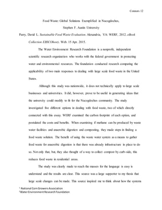Connors 12
1
National CornGrowersAssociation
2
WaterEnvironmentResearchFoundation
Food Waste: Global Solutions Exemplified in Nacogdoches,
Stephen F. Austin University
Parry, David L. Sustainable Food Waste Evaluation. Alexandria, VA: WERF, 2012. eBook
Collection EBSCOhost). Web. 15 Apr. 2015.
The Water Environment Research Foundation is a nonprofit, independent
scientific research organization who works with the federal government in protecting
water and environmental resources. The foundation conducted research comparing the
applicability of two main responses to dealing with large scale food waste in the United
States.
Although this study was nationwide, it does not technically apply to large scale
businesses and universities. It did, however, prove to be useful in generating ideas that
the university could modify to fit for the Nacogdoches community. The study
investigated five different options in dealing with food waste, two of which directly
connected with this essay. WERF examined the carbon footprint of each option, and
postulated the costs and benefits. When examining if methane can be produced by waste
water facilities and anaerobic digestion and composting, they made steps in finding a
food waste solution. The benefit of using the waste water system as a means to gather
food waste for anaerobic digestion is that there was already infrastructure in place to do
so. Not only that, but, they also thought of a way to collect compost by curb-side, this
reduces food waste in residential areas.
The study was clearly made to reach the masses for the language is easy is
understand and the results are clear. This source was a large supporter to my thesis that
large scale changes can be made. This source inspired me to think about how the systems
 