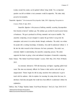 Connors 13
1
National CornGrowersAssociation
2
WaterEnvironmentResearchFoundation
in place around the country can be updated without being rebuilt. Yet, an important
question was left on whether or not consumers would be supportive. The entire study
proved to be invaluable.
"Anaerobic digestion." Environmental Encyclopedia. Gale, 2011. Opposing Viewpoints in
Context. Web. 21 Apr. 2015.
Anaerobic digestion is the process of utilizing naturally occurring decomposition
from bacteria to harvest2 methane gas. The methane gas can then be used to power homes
or businesses. The gas is produced in all living mammals and occurs in landfills. The
anaerobic composting set up is designed to capture the gas before it can go into the
atmosphere and convert it to carbon dioxide through combustion. The article was written
for people with a working knowledge of chemistry, but could be understood without it. It
fits into the other research in that it discusses the basic systematics. The article was
extremely helpful in understanding the anaerobic composting process. The article
supported the thesis in giving a clear and unbiased description of anaerobic composting.
Stuart, Tristam. “The Global Food Waste Scandal.” London. TED. May. 2012. Web. 30 March.
2015.
An extremely informative TED talk discussing real figures regarding global food
waste. This data was extremely difficult for Tristam to find and his work will not go
unappreciated. Tristam begins his talk by using anecdotes from adolescence to get in
touch with his audience. After he explains his reasoning for caring about this issue, he
introduces hard data and graphs that would have been difficult to understand without his
explanation.
Sullivan, Dan. "College Students Initiate Food Waste Diversion." BioCycle. Sept. 2010: 65-67.
 