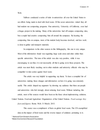Connors 14
1
National CornGrowersAssociation
2
WaterEnvironmentResearchFoundation
Web.
Sullivan conducted a series of visits to universities all over the United States to
see efforts being made to deal with food waste. Of the seven universities visited they all
had student run composting programs. One university, University of California, even had
a biogas project in the making. Many of the universities had off campus composting sites,
but a couple had creative composting bins all around the campuses. By locating the
composting bins on campus, more of the student body becomes involved, and less work
is done to gather and transport materials.
In comparison to the other sources in this bibliography, this one is very unique.
Most of the information found was regarding large scale areas and cities rather than
specific universities. The tone of the article was also very positive, while it was
encouraging to see that, it is not necessarily all that is going on in those projects. The
article was most likely reaching out to other students and university officials who may be
compelled to take action against food waste.
The article was very helpful in supporting my thesis. To have a compiled list of
universities making these changes and information on how it is going was extremely
useful. This article shaped my argument by showing my audience that there are people
and universities who feel strongly about reducing food waste. Without including this
article, most of the sources would have been on the fence about implementing solutions.
United Nations. Food and Agriculture Organization of the United Nations. Food wastage: Key
facts and figures. Rome. Web. 31 March. 2015.
This source was a compliment of facts on global food waste. The UN exemplified
data on the impact of food waste and the reverse impact of solutions pertaining to it.
 