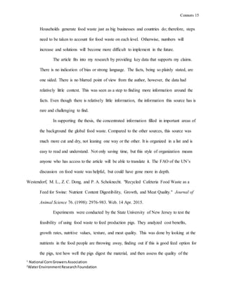 Connors 15
1
National CornGrowersAssociation
2
WaterEnvironmentResearchFoundation
Households generate food waste just as big businesses and countries do; therefore, steps
need to be taken to account for food waste on each level. Otherwise, numbers will
increase and solutions will become more difficult to implement in the future.
The article fits into my research by providing key data that supports my claims.
There is no indication of bias or strong language. The facts, being so plainly stated, are
one sided. There is no blurred point of view from the author, however, the data had
relatively little context. This was seen as a step to finding more information around the
facts. Even though there is relatively little information, the information this source has is
rare and challenging to find.
In supporting the thesis, the concentrated information filled in important areas of
the background the global food waste. Compared to the other sources, this source was
much more cut and dry, not leaning one way or the other. It is organized in a list and is
easy to read and understand. Not only saving time, but this style of organization means
anyone who has access to the article will be able to translate it. The FAO of the UN’s
discussion on food waste was helpful, but could have gone more in depth.
Westendorf, M. L., Z. C. Dong, and P. A. Schoknecht. "Recycled Cafeteria Food Waste as a
Feed for Swine: Nutrient Content Digestibility, Growth, and Meat Quality." Journal of
Animal Science 76. (1998): 2976-983. Web. 14 Apr. 2015.
Experiments were conducted by the State University of New Jersey to test the
feasibility of using food waste to feed production pigs. They analyzed cost benefits,
growth rates, nutritive values, texture, and meat quality. This was done by looking at the
nutrients in the food people are throwing away, finding out if this is good feed option for
the pigs, test how well the pigs digest the material, and then assess the quality of the
 