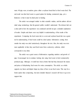 Connors 16
1
National CornGrowersAssociation
2
WaterEnvironmentResearchFoundation
meat. 40 pigs were, at random, given either a soybean based feed or food waste feed. The
end result was that food waste is a good option for feeding commercial pigs, yet a
limitation is that it must be dried prior to feeding.
The article was arranged similar to other scientific studies, and the authors did not
mind using terminology that the general public wouldn’t understand. The abstract laid out
a clear path to how the experiment was conducted and did not give a detailed explanation
of results. Graphs and charts were very helpful in understanding of the results of the
experiment. Comparing the food waste diet to a corn and soybean based diet was a great
tool in understanding if food waste could be a feed option. Information coming from
outside the study was cited meticulously throughout the text. Also, the study was even
more applicable in that, they used food waste from a university cafeteria, which
corresponds to my claim.
The article was a great source of information regarding nutrition and growth of
pigs. It encouraged me to continue looking into using food waste to feed commercially
produced pigs. Although, it would have been a better find had they discussed the means
and prices of dehydrating food waste for swine consumption. The article as a whole
supports my thesis and helped shape my ideas of how to use food waste. This may be a
better option than composting, but more detailed financial research will have to go on to
support that.
 