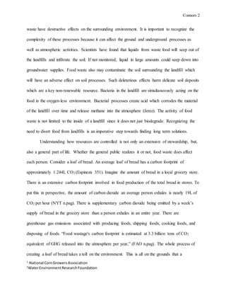 Connors 2
1
National CornGrowersAssociation
2
WaterEnvironmentResearchFoundation
waste have destructive effects on the surrounding environment. It is important to recognize the
complexity of these processes because it can affect the ground and underground processes as
well as atmospheric activities. Scientists have found that liquids from waste food will seep out of
the landfills and infiltrate the soil. If not monitored, liquid in large amounts could seep down into
groundwater supplies. Food waste also may contaminate the soil surrounding the landfill which
will have an adverse effect on soil processes. Such deleterious effects harm delicate soil deposits
which are a key non-renewable resource. Bacteria in the landfill are simultaneously acting on the
food in the oxygen-less environment. Bacterial processes create acid which corrodes the material
of the landfill over time and release methane into the atmosphere (Jerez). The activity of food
waste is not limited to the inside of a landfill since it does not just biodegrade. Recognizing the
need to divert food from landfills is an imperative step towards finding long term solutions.
Understanding how resources are controlled is not only an extension of stewardship, but,
also a general part of life. Whether the general public realizes it or not, food waste does affect
each person. Consider a loaf of bread. An average loaf of bread has a carbon footprint of
approximately 1.244L CO2 (Espinoza 351). Imagine the amount of bread in a local grocery store.
There is an extensive carbon footprint involved in food production of the total bread in stores. To
put this in perspective, the amount of carbon dioxide an average person exhales is nearly 19L of
CO2 per hour (NYT n.pag). There is supplementary carbon dioxide being emitted by a week’s
supply of bread in the grocery store than a person exhales in an entire year. There are
greenhouse gas emissions associated with producing foods, shipping foods, cooking foods, and
disposing of foods. “Food wastage's carbon footprint is estimated at 3.3 billion tons of CO2
equivalent of GHG released into the atmosphere per year,” (FAO n.pag). The whole process of
creating a loaf of bread takes a toll on the environment. This is all on the grounds that a
 