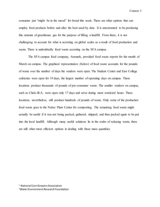 Connors 3
1
National CornGrowersAssociation
2
WaterEnvironmentResearchFoundation
consumer just “might be in the mood” for bread this week. There are other options that can
employ food products before and after the best-used-by date. It is unwarranted to be producing
this amount of greenhouse gas for the purpose of filling a landfill. From there, it is not
challenging to account for what is accreting on global scales as a result of food production and
waste. There is undoubtedly food waste accreting on the SFA campus.
The SFA campus food company, Aramark, provided food waste reports for the month of
March on campus. The graphical representation (below) of food waste accounts for the pounds
of waste over the number of days the vendors were open. The Student Center and East College
cafeterias were open for 19 days, the largest number of operating days on campus. These
locations produce thousands of pounds of pre-consumer waste. The smaller vendors on campus,
such as Chick-fil-A, were open only 17 days and serve during more restricted hours. These
locations, nevertheless, still produce hundreds of pounds of waste. Only some of the production
food waste goes to the Native Plant Center for composting. The remaining food waste might
actually be useful if it was not being packed, gathered, shipped, and then packed again to be put
into the local landfill. Although many useful solutions lie in the realm of reducing waste, there
are still other more efficient options in dealing with these mass quantities.
 
