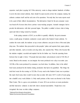 Connors 5
1
National CornGrowersAssociation
2
WaterEnvironmentResearchFoundation
expensive meal plan is paying for? If the university wants to charge students hundreds of dollars
to eat in the state owned cafeteria, there should be open records on how the company running the
cafeteria conducts itself and the real costs of its operations. Not only that, but waste reports need
to be a part of their official documentation. The information found for the pre-consumer waste
was based off of screen shots from a private waste tracking program. Aramark managers had to
provide the information with their personal logins. The public is entitled to know what is being
spent and what is being wasted by Aramark.
In the spring semester of 2015, as an effort to quantify officially the post-consumer
waste, a small group of students conducted a waste audit in the Student Center cafeteria. To
conduct the waste audit, the students set up a waste collection area just in front of the usual plate
drop zone. The students then proceeded to take peoples’ plates and separate food, paper, plastic,
and other materials, such as wooden corn dog sticks, into separate bins. When a bin became full,
the students weighed, recorded and emptied the bin for further use. From the operating hours
between four to eight o’clock, 718 people had eaten dinner and produced a total of 188.1lbs of
waste. Based on the amount, we can imagine the waste produced over a day or an entire year.
165.2lbs of the waste produced by consumers was food alone. In addition, there is the added
food waste produced by the kitchen during production that had to be quantified. This brings the
total food waste for the evening to 322.2lbs. If every meal at the Student Center was to produce
this much food waste, there would be more than an entire full sized, SUV’s worth of waste going
into a landfill every week (Hakim 1). Only small portions of this waste are diverted to the Native
Plant Center. This is a gross over production of waste. SFA can cut down on waste production
and find innovative solutions to deal with what is deemed unavoidable. People have even
recognized this issue on other college campuses.
 