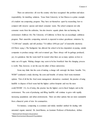 Connors 6
1
National CornGrowersAssociation
2
WaterEnvironmentResearchFoundation
There are universities all over the country who have recognized this problem and taken
responsibility for installing solutions. Texas State University in San Marcos is a prime example
of a student run composting program. They have set themselves apart by researching how to
compost with invasive species and mixed consumer waste. The school composts not only
consumer waste from the cafeterias, but also invasive aquatic plants that are harming the
environment (Sullivan 66). The University of California in Davis has an exceedingly ambitious
program. Their anaerobic composting network is expected to reduce greenhouse emissions by
“13,500 tons” annually and will produce “5.6 million kWh per year” of renewable electricity
(UCDavis n.pag ). The biodigester has allowed the school to be less dependent on paying outside
companies to produce energy with coal or natural gas. There always will be garbage produced,
yet, it is gratuitous that the waste itself be wasted when there are so many options on how to
make use of it again. Making changes may seem to be less beneficial than the changing process
is worth. That, however, is not the case for either of these universities.
Some may think that the costs of making a change will outweigh the future benefits. Yet,
WERF2 conducted a study showing the costs and benefits of various food waste treatment
options. “Out of all the five food waste management alternatives examined, the practice of using
landfills to dispose of food waste had the highest carbon footprint and was the most
costly”(WERF 11). As of today, this practice has the highest cost to fiscal budgets and on the
environment. The costs of producing and filling landfills will continue to grow with rapidly
increasing populations and urban environments. There are other options that are more sustainable
from a financial point of view for communities.
For instance, composting is a common and widely installed method for dealing with
unwanted organic material. Dr. Jared Barnes, an Assistant Professor of Horticulture, defines
 