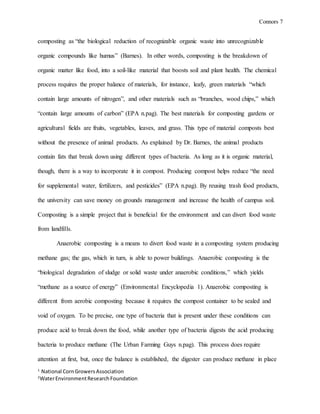 Connors 7
1
National CornGrowersAssociation
2
WaterEnvironmentResearchFoundation
composting as “the biological reduction of recognizable organic waste into unrecognizable
organic compounds like humus” (Barnes). In other words, composting is the breakdown of
organic matter like food, into a soil-like material that boosts soil and plant health. The chemical
process requires the proper balance of materials, for instance, leafy, green materials “which
contain large amounts of nitrogen”, and other materials such as “branches, wood chips,” which
“contain large amounts of carbon” (EPA n.pag). The best materials for composting gardens or
agricultural fields are fruits, vegetables, leaves, and grass. This type of material composts best
without the presence of animal products. As explained by Dr. Barnes, the animal products
contain fats that break down using different types of bacteria. As long as it is organic material,
though, there is a way to incorporate it in compost. Producing compost helps reduce “the need
for supplemental water, fertilizers, and pesticides” (EPA n.pag). By reusing trash food products,
the university can save money on grounds management and increase the health of campus soil.
Composting is a simple project that is beneficial for the environment and can divert food waste
from landfills.
Anaerobic composting is a means to divert food waste in a composting system producing
methane gas; the gas, which in turn, is able to power buildings. Anaerobic composting is the
“biological degradation of sludge or solid waste under anaerobic conditions,” which yields
“methane as a source of energy” (Environmental Encyclopedia 1). Anaerobic composting is
different from aerobic composting because it requires the compost container to be sealed and
void of oxygen. To be precise, one type of bacteria that is present under these conditions can
produce acid to break down the food, while another type of bacteria digests the acid producing
bacteria to produce methane (The Urban Farming Guys n.pag). This process does require
attention at first, but, once the balance is established, the digester can produce methane in place
 